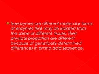 Isoenzymes are different molecular forms
of enzymes that may be isolated from
the same or different tissues. Their
physical proportion are different
because of genetically determined
differences in amino acid sequence.

 