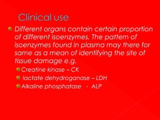 Different organs contain certain proportion
of different isoenzymes. The pattern of
isoenzymes found in plasma may there for
same as a mean of identifying the site of
tissue damage e.g.
Creatine kinase – CK
lactate dehydroganase – LDH
Alkaline phosphatase - ALP

 