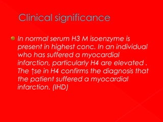 In normal serum H3 M isoenzyme is
present in highest conc. In an individual
who has suffered a myocardial
infarction, particularly H4 are elevated .
The ↑se in H4 confirms the diagnosis that
the patient suffered a myocardial
infarction. (IHD)

 