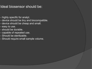 Ideal biosensor should be:
- highly specific for analyt.
- device should be tiny and biocompatible.
- device should be cheap and small.
- easy to use.
- should be durable.
- capable of repeated use.
- Should be sterilizable.
- Should require small sample volume.
 