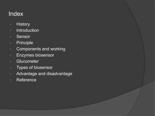 Index
• History
• Introduction
• Sensor
• Principle
• Components and working
• Enzymes biosensor
• Glucometer
• Types of biosensor
• Advantage and disadvantage
• Reference
 