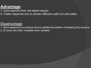 Advantage
1. more specific than cell based sensor.
2. Faster responds due to shorter diffusion path (no cell walls).
Disadvantage
1. More expensive to produce due to additional problem of isolating the enzyme.
2. Enzyme are often unstable when isolated.
 