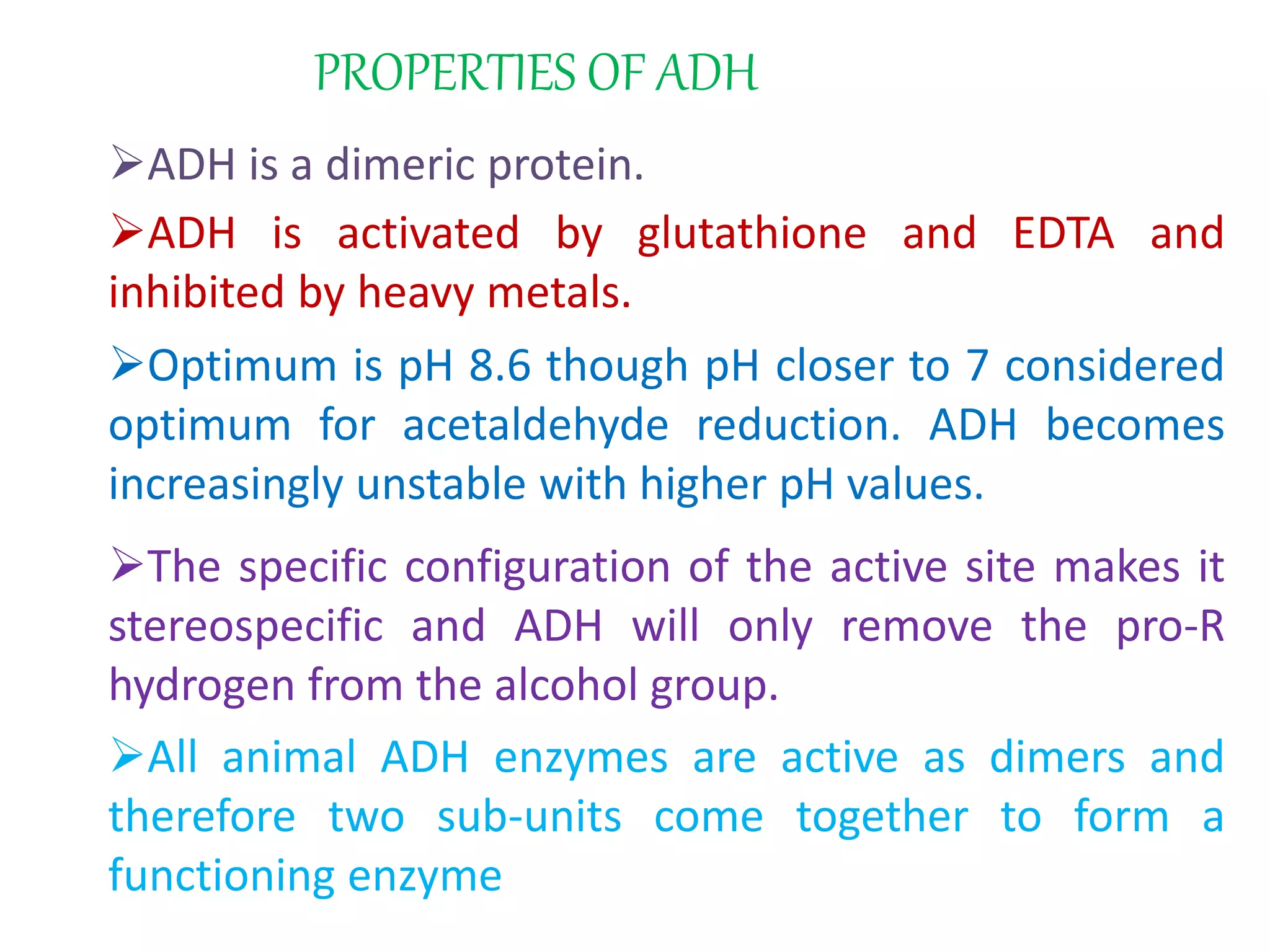 PROPERTIES OF ADH
ADH is a dimeric protein.
ADH is activated by glutathione and EDTA and
inhibited by heavy metals.
Optimum is pH 8.6 though pH closer to 7 considered
optimum for acetaldehyde reduction. ADH becomes
increasingly unstable with higher pH values.
The specific configuration of the active site makes it
stereospecific and ADH will only remove the pro-R
hydrogen from the alcohol group.
All animal ADH enzymes are active as dimers and
therefore two sub-units come together to form a
functioning enzyme
 