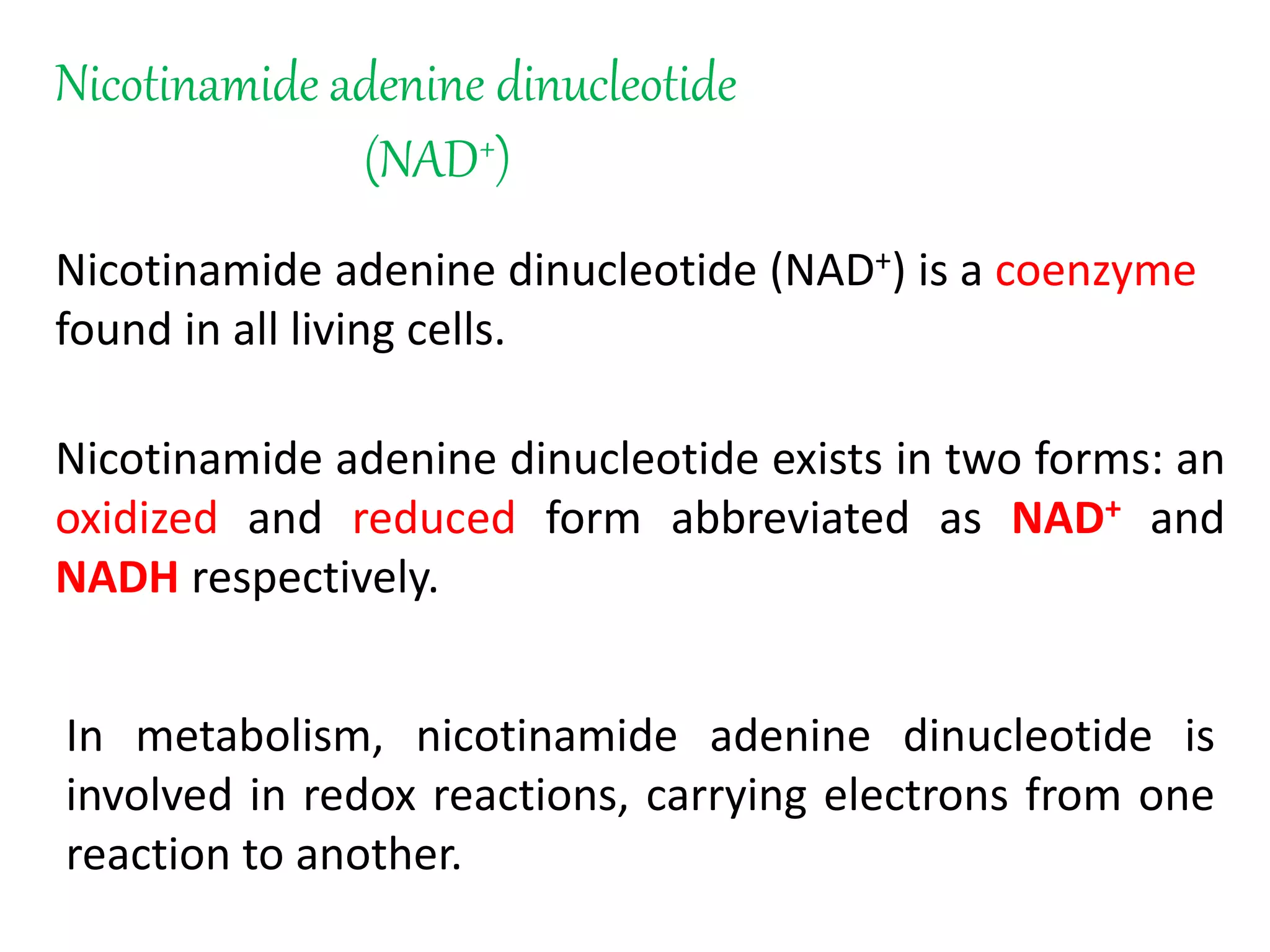 Nicotinamide adenine dinucleotide
(NAD+)
Nicotinamide adenine dinucleotide (NAD+) is a coenzyme
found in all living cells.
Nicotinamide adenine dinucleotide exists in two forms: an
oxidized and reduced form abbreviated as NAD+ and
NADH respectively.
In metabolism, nicotinamide adenine dinucleotide is
involved in redox reactions, carrying electrons from one
reaction to another.
 