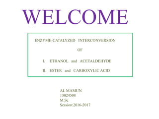 WELCOME
ENZYME-CATALYZED INTERCONVERSION
OF
I. ETHANOL and ACETALDEHYDE
II. ESTER and CARBOXYLIC ACID
AL MAMUN
13024508
M.Sc
Session:2016-2017
 