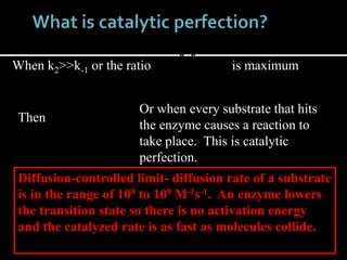 When k2>>k-1 or the ratio
21
21
kk
kk
is maximum
Then
1
MK
k
kcat
Or when every substrate that hits
the enzyme causes a reaction to
take place. This is catalytic
perfection.
Diffusion-controlled limit- diffusion rate of a substrate
is in the range of 108 to 109 M-1s-1. An enzyme lowers
the transition state so there is no activation energy
and the catalyzed rate is as fast as molecules collide.
 