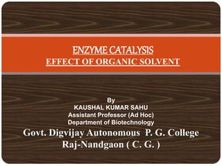 ENZYME CATALYSIS
EFFECT OF ORGANIC SOLVENT
By
KAUSHAL KUMAR SAHU
Assistant Professor (Ad Hoc)
Department of Biotechnology
Govt. Digvijay Autonomous P. G. College
Raj-Nandgaon ( C. G. )
 