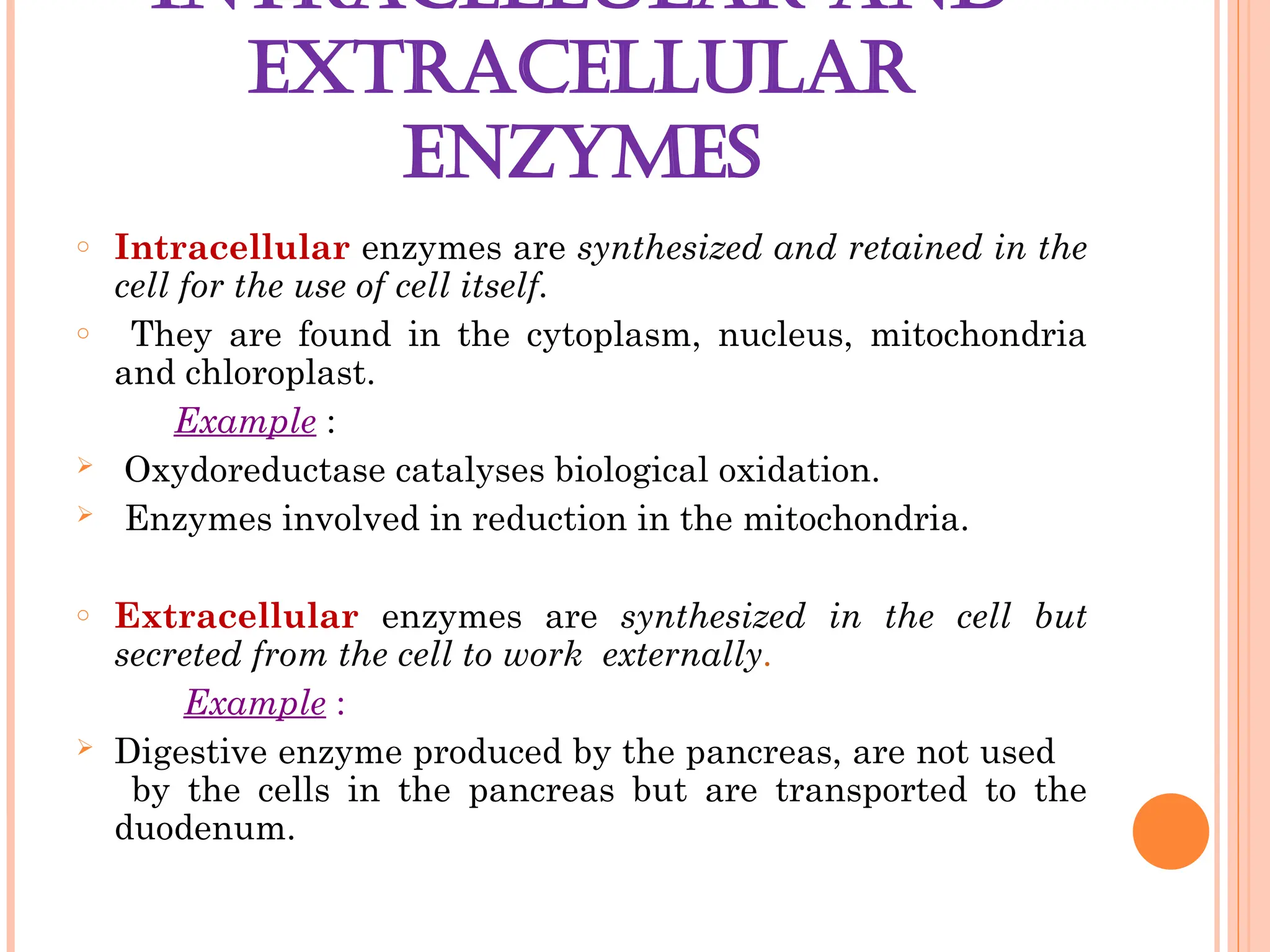 INTRACELLULAR AND
EXTRACELLULAR
ENZYMES
o Intracellular enzymes are synthesized and retained in the
cell for the use of cell itself.
o They are found in the cytoplasm, nucleus, mitochondria
and chloroplast.
Example :
 Oxydoreductase catalyses biological oxidation.
 Enzymes involved in reduction in the mitochondria.
o Extracellular enzymes are synthesized in the cell but
secreted from the cell to work externally.
Example :
 Digestive enzyme produced by the pancreas, are not used
by the cells in the pancreas but are transported to the
duodenum.
 