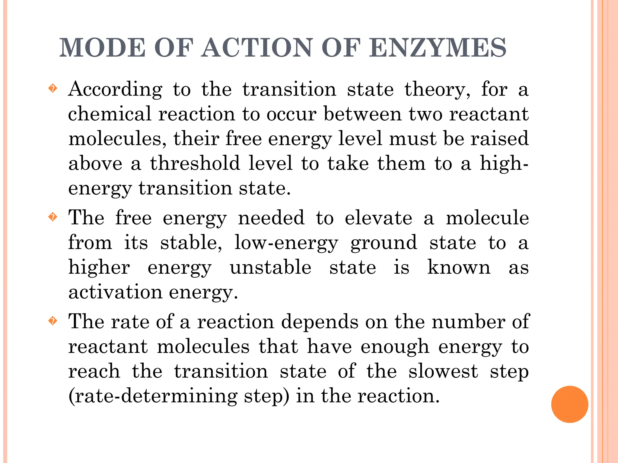 MODE OF ACTION OF ENZYMES
� According to the transition state theory, for a
chemical reaction to occur between two reactant
molecules, their free energy level must be raised
above a threshold level to take them to a high-
energy transition state.
� The free energy needed to elevate a molecule
from its stable, low-energy ground state to a
higher energy unstable state is known as
activation energy.
� The rate of a reaction depends on the number of
reactant molecules that have enough energy to
reach the transition state of the slowest step
(rate-determining step) in the reaction.
 