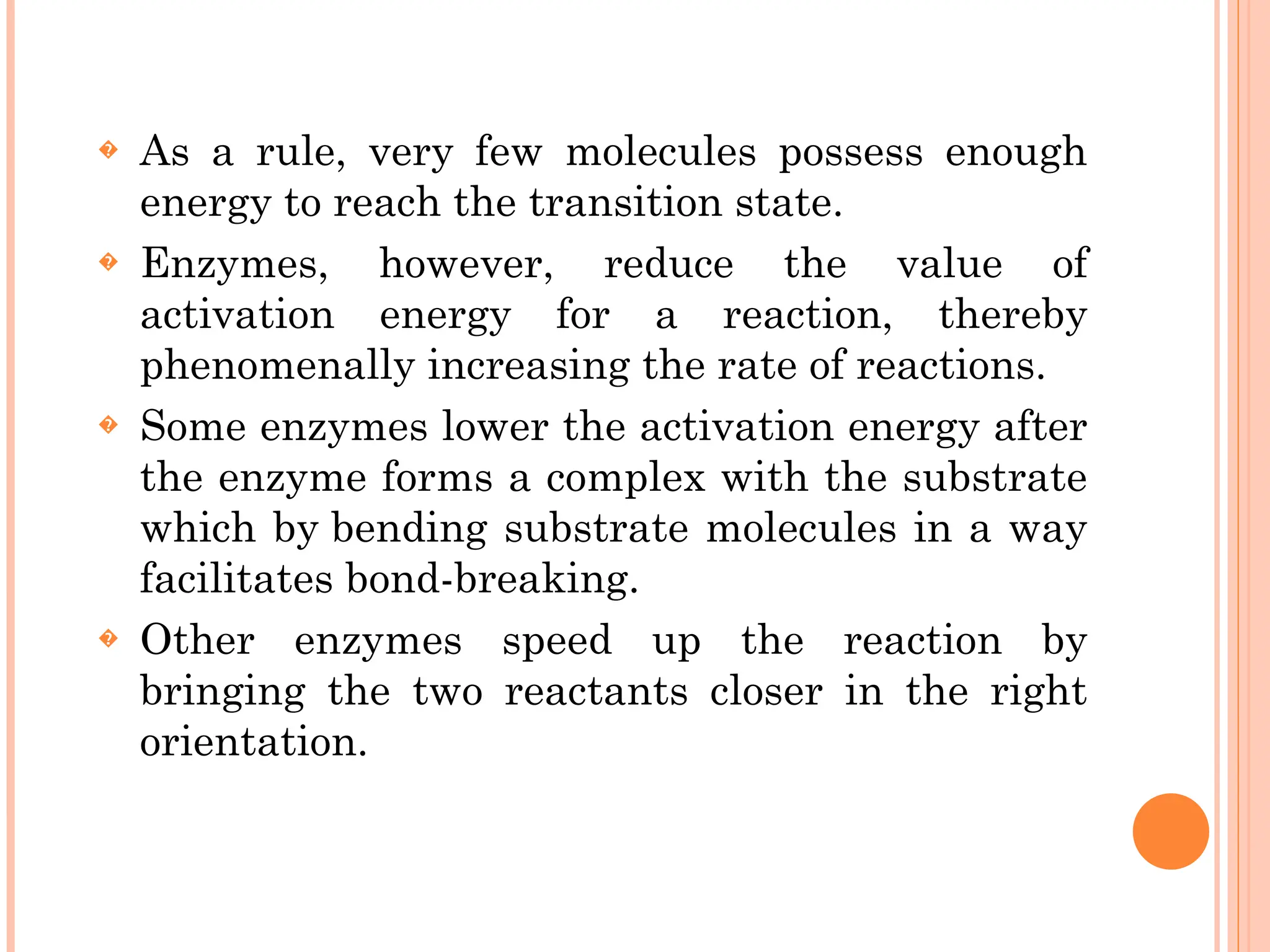 � As a rule, very few molecules possess enough
energy to reach the transition state.
� Enzymes, however, reduce the value of
activation energy for a reaction, thereby
phenomenally increasing the rate of reactions.
� Some enzymes lower the activation energy after
the enzyme forms a complex with the substrate
which by bending substrate molecules in a way
facilitates bond-breaking.
� Other enzymes speed up the reaction by
bringing the two reactants closer in the right
orientation.
 