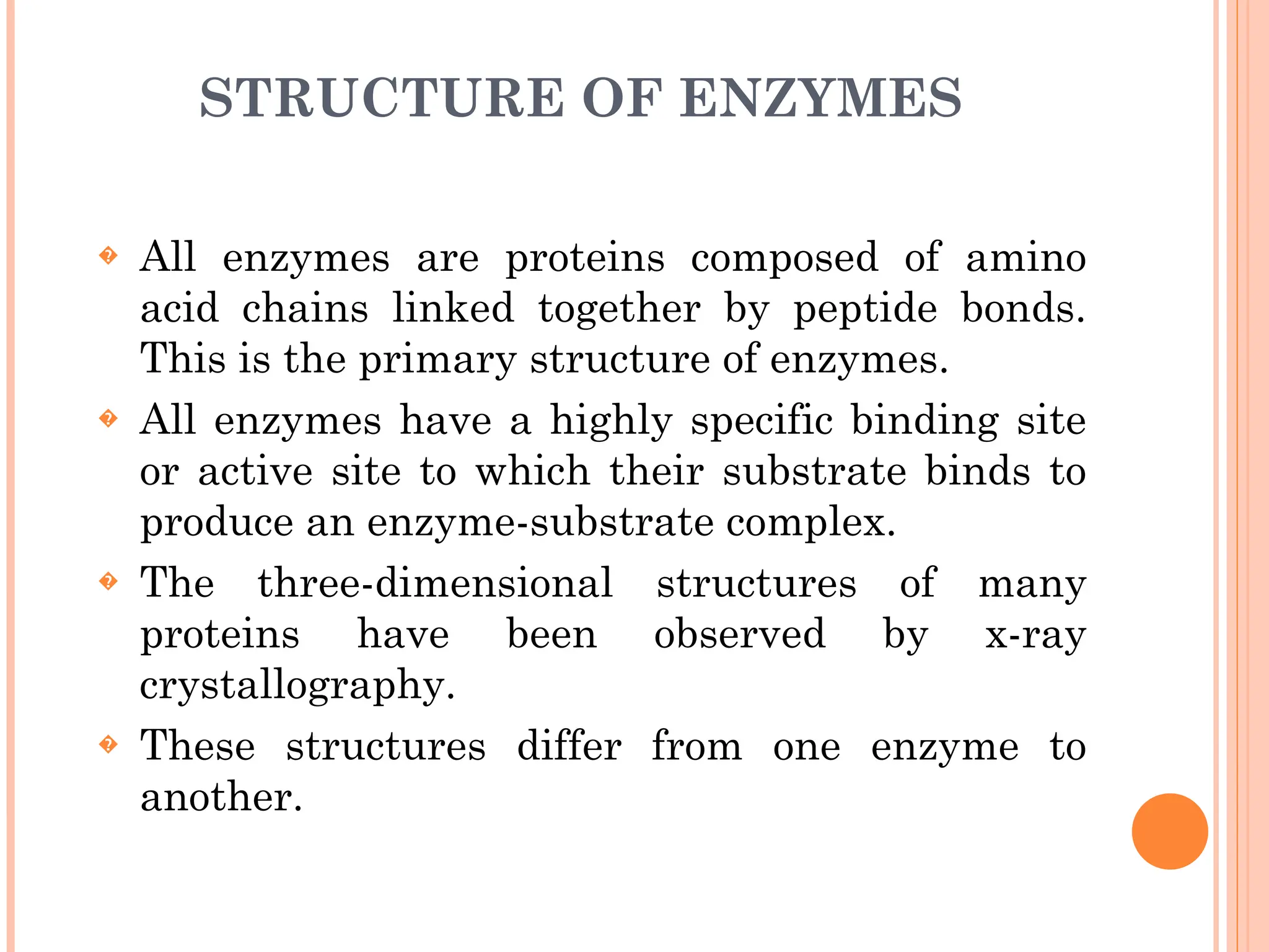 STRUCTURE OF ENZYMES
� All enzymes are proteins composed of amino
acid chains linked together by peptide bonds.
This is the primary structure of enzymes.
� All enzymes have a highly specific binding site
or active site to which their substrate binds to
produce an enzyme-substrate complex.
� The three-dimensional structures of many
proteins have been observed by x-ray
crystallography.
� These structures differ from one enzyme to
another.
 