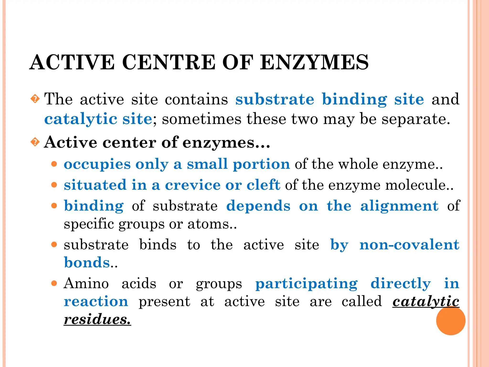 ACTIVE CENTRE OF ENZYMES
� The active site contains substrate binding site and
catalytic site; sometimes these two may be separate.
� Active center of enzymes…
⚫ occupies only a small portion of the whole enzyme..
⚫ situated in a crevice or cleft of the enzyme molecule..
⚫ binding of substrate depends on the alignment of
specific groups or atoms..
⚫ substrate binds to the active site by non-covalent
bonds..
⚫ Amino acids or groups participating directly in
reaction present at active site are called catalytic
residues.
 