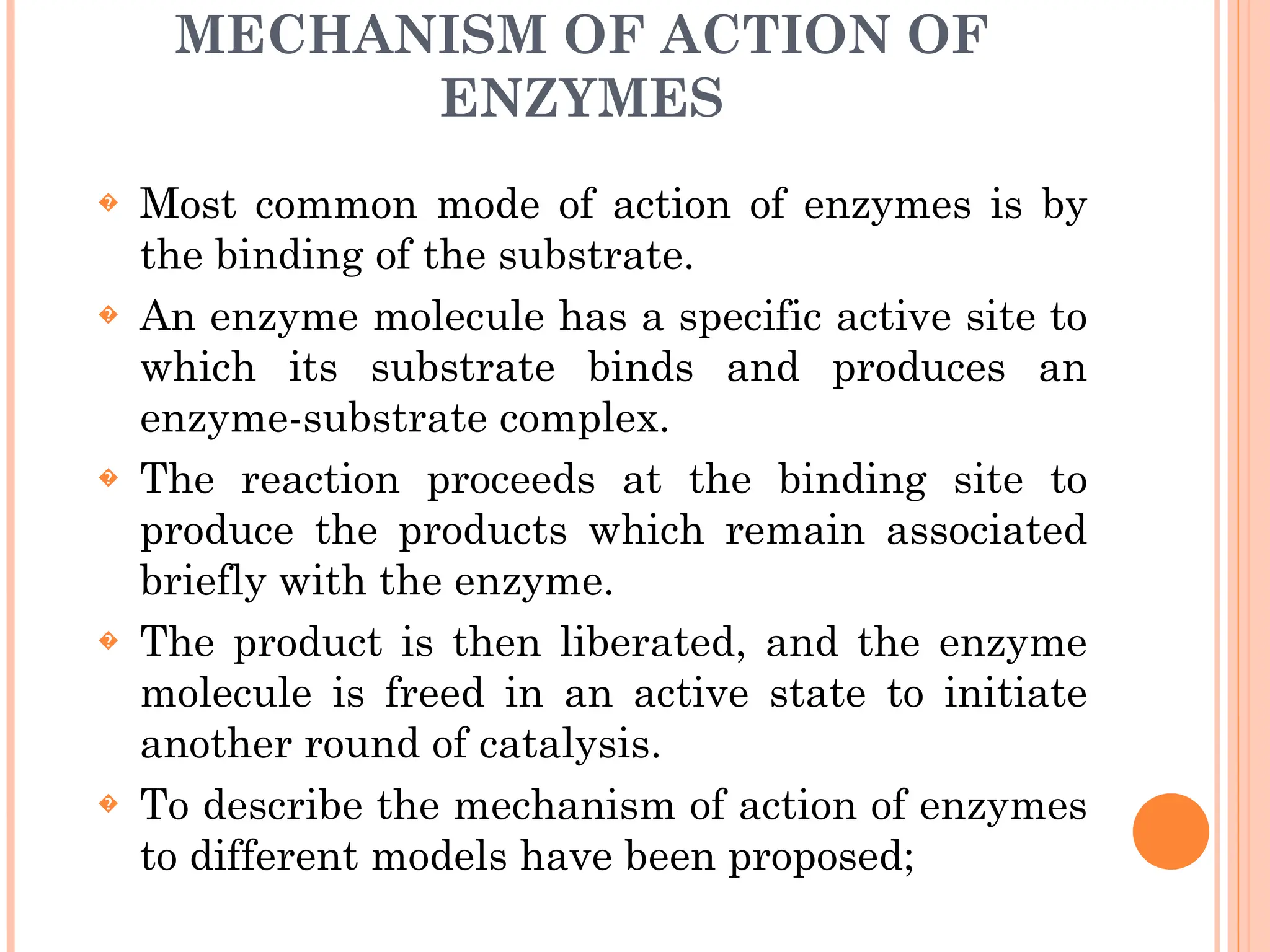 MECHANISM OF ACTION OF
ENZYMES
� Most common mode of action of enzymes is by
the binding of the substrate.
� An enzyme molecule has a specific active site to
which its substrate binds and produces an
enzyme-substrate complex.
� The reaction proceeds at the binding site to
produce the products which remain associated
briefly with the enzyme.
� The product is then liberated, and the enzyme
molecule is freed in an active state to initiate
another round of catalysis.
� To describe the mechanism of action of enzymes
to different models have been proposed;
 