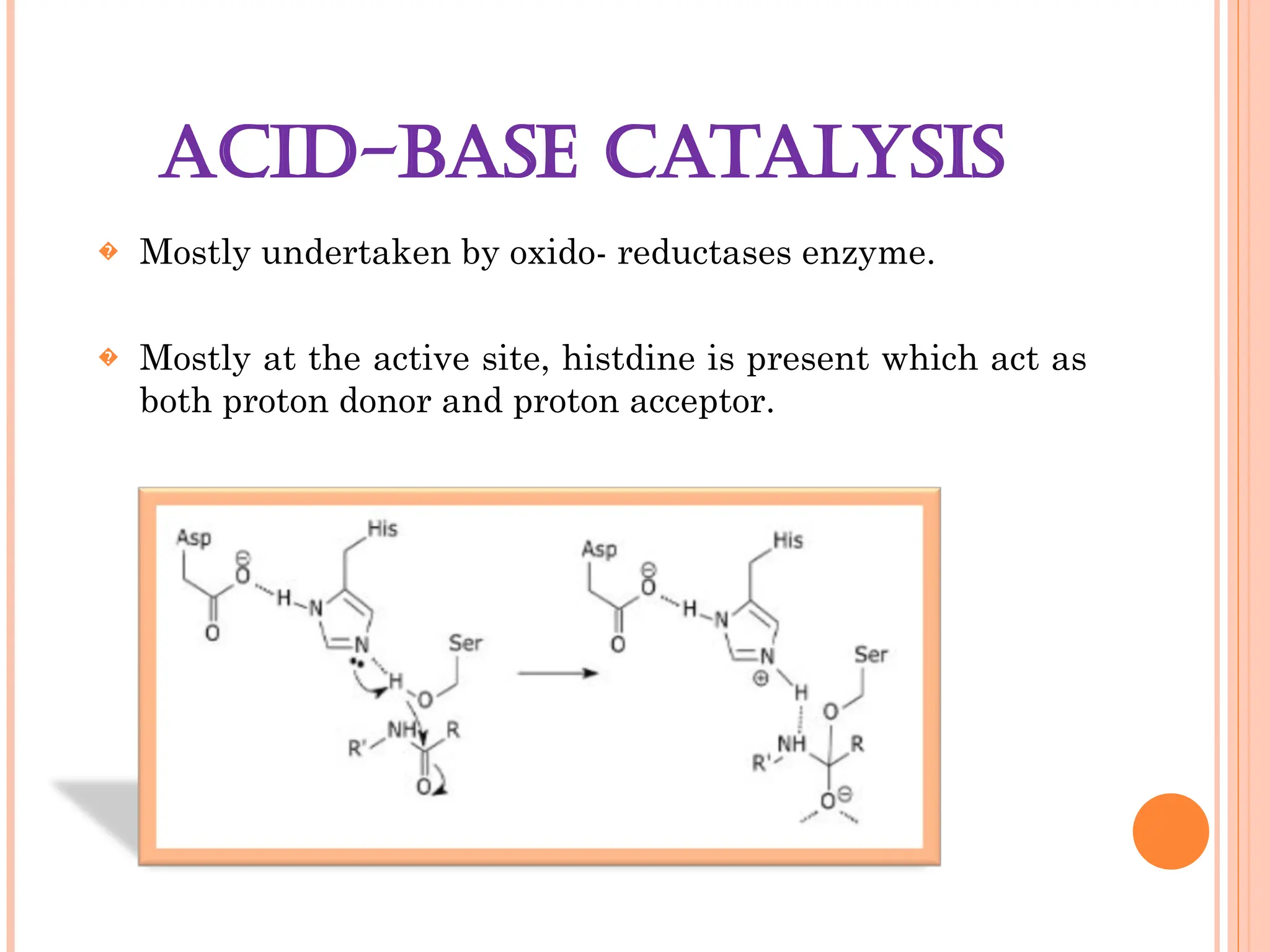ACID-BASE CATALYSIS
� Mostly undertaken by oxido- reductases enzyme.
� Mostly at the active site, histdine is present which act as
both proton donor and proton acceptor.
 