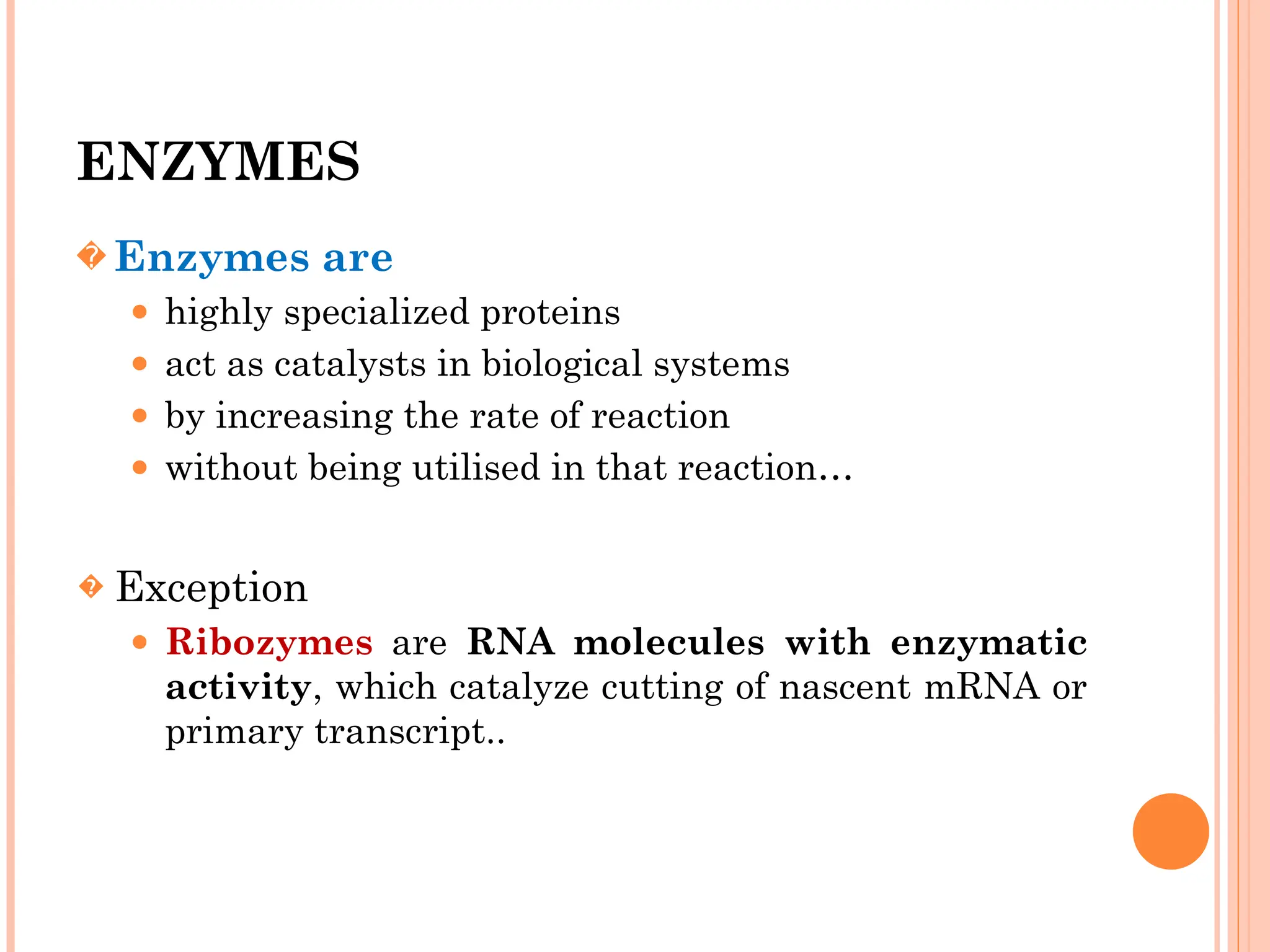 ENZYMES
� Enzymes are
⚫ highly specialized proteins
⚫ act as catalysts in biological systems
⚫ by increasing the rate of reaction
⚫ without being utilised in that reaction…
� Exception
⚫ Ribozymes are RNA molecules with enzymatic
activity, which catalyze cutting of nascent mRNA or
primary transcript..
 