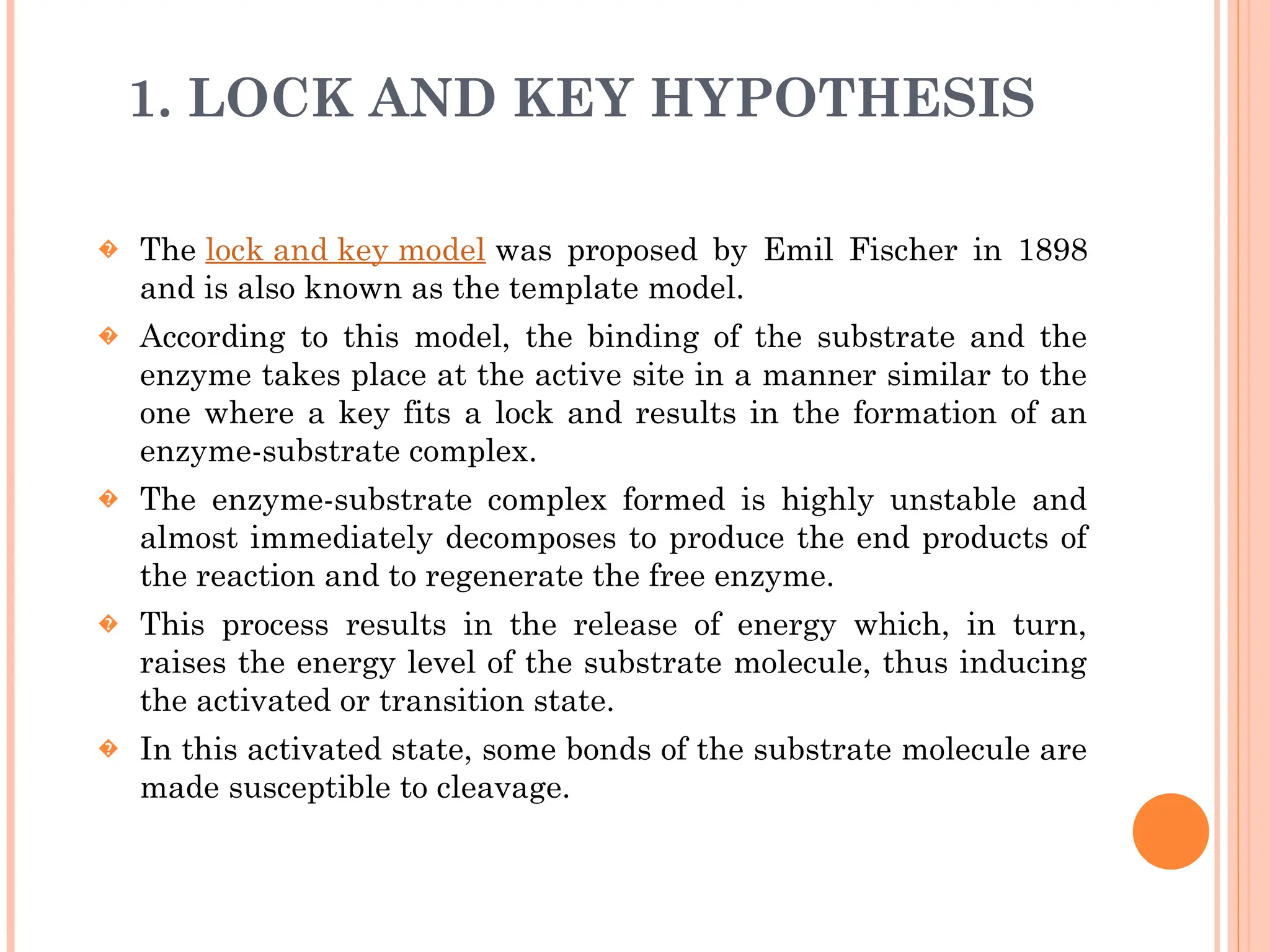 1. LOCK AND KEY HYPOTHESIS
� The lock and key model was proposed by Emil Fischer in 1898
and is also known as the template model.
� According to this model, the binding of the substrate and the
enzyme takes place at the active site in a manner similar to the
one where a key fits a lock and results in the formation of an
enzyme-substrate complex.
� The enzyme-substrate complex formed is highly unstable and
almost immediately decomposes to produce the end products of
the reaction and to regenerate the free enzyme.
� This process results in the release of energy which, in turn,
raises the energy level of the substrate molecule, thus inducing
the activated or transition state.
� In this activated state, some bonds of the substrate molecule are
made susceptible to cleavage.
 