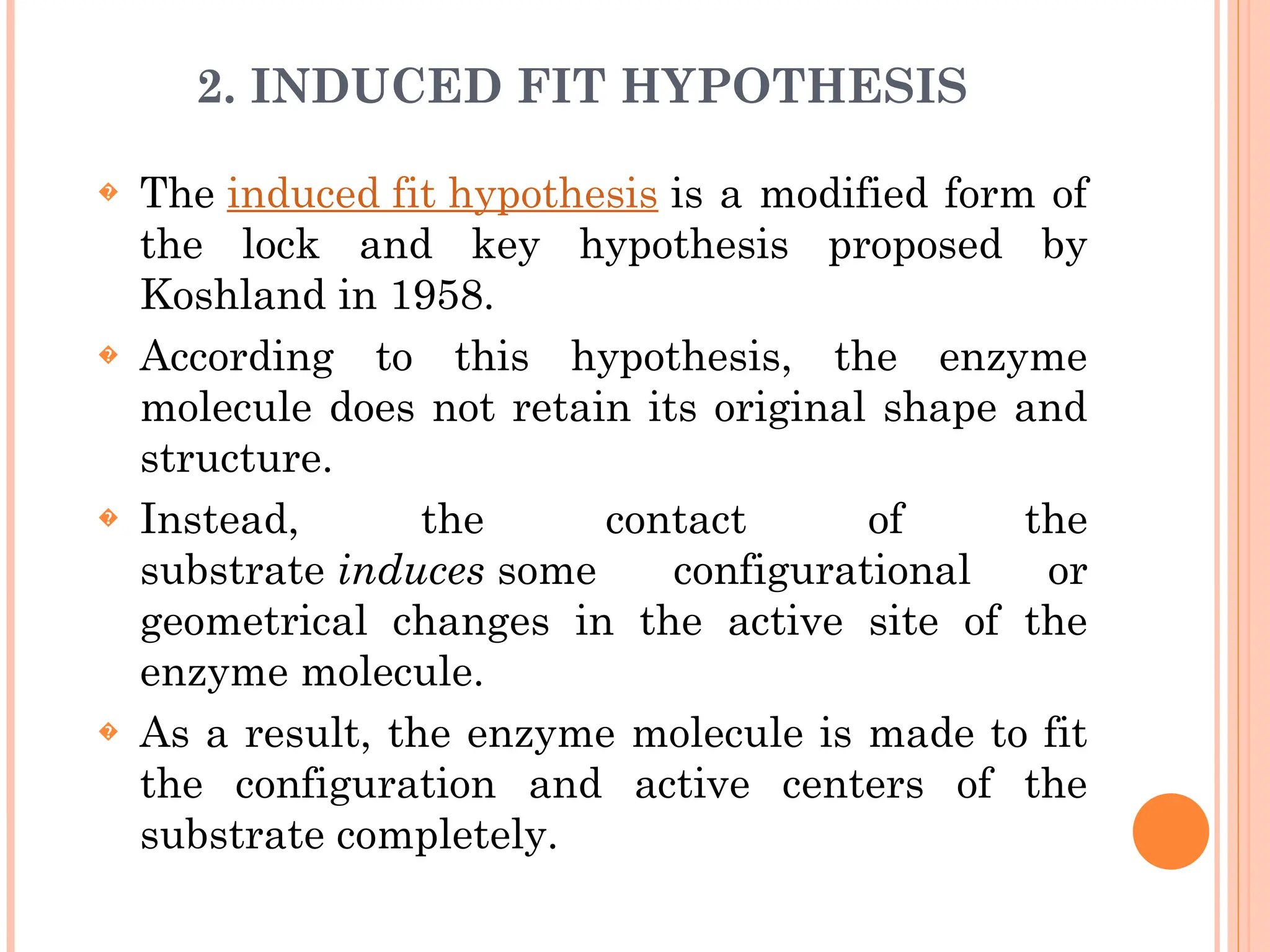 2. INDUCED FIT HYPOTHESIS
� The induced fit hypothesis is a modified form of
the lock and key hypothesis proposed by
Koshland in 1958.
� According to this hypothesis, the enzyme
molecule does not retain its original shape and
structure.
� Instead, the contact of the
substrate induces some configurational or
geometrical changes in the active site of the
enzyme molecule.
� As a result, the enzyme molecule is made to fit
the configuration and active centers of the
substrate completely.
 