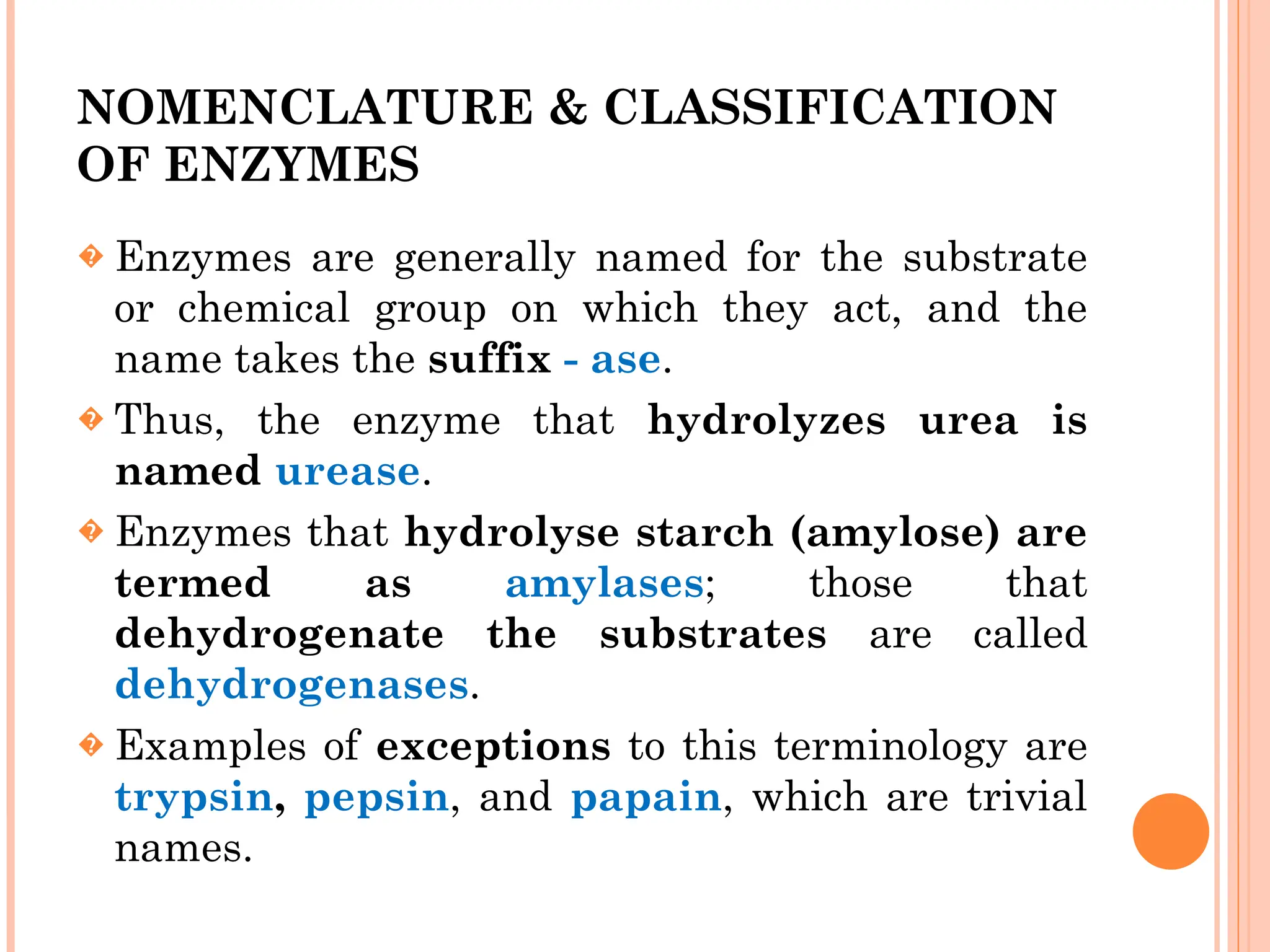 NOMENCLATURE & CLASSIFICATION
OF ENZYMES
� Enzymes are generally named for the substrate
or chemical group on which they act, and the
name takes the suffix - ase.
� Thus, the enzyme that hydrolyzes urea is
named urease.
� Enzymes that hydrolyse starch (amylose) are
termed as amylases; those that
dehydrogenate the substrates are called
dehydrogenases.
� Examples of exceptions to this terminology are
trypsin, pepsin, and papain, which are trivial
names.
 