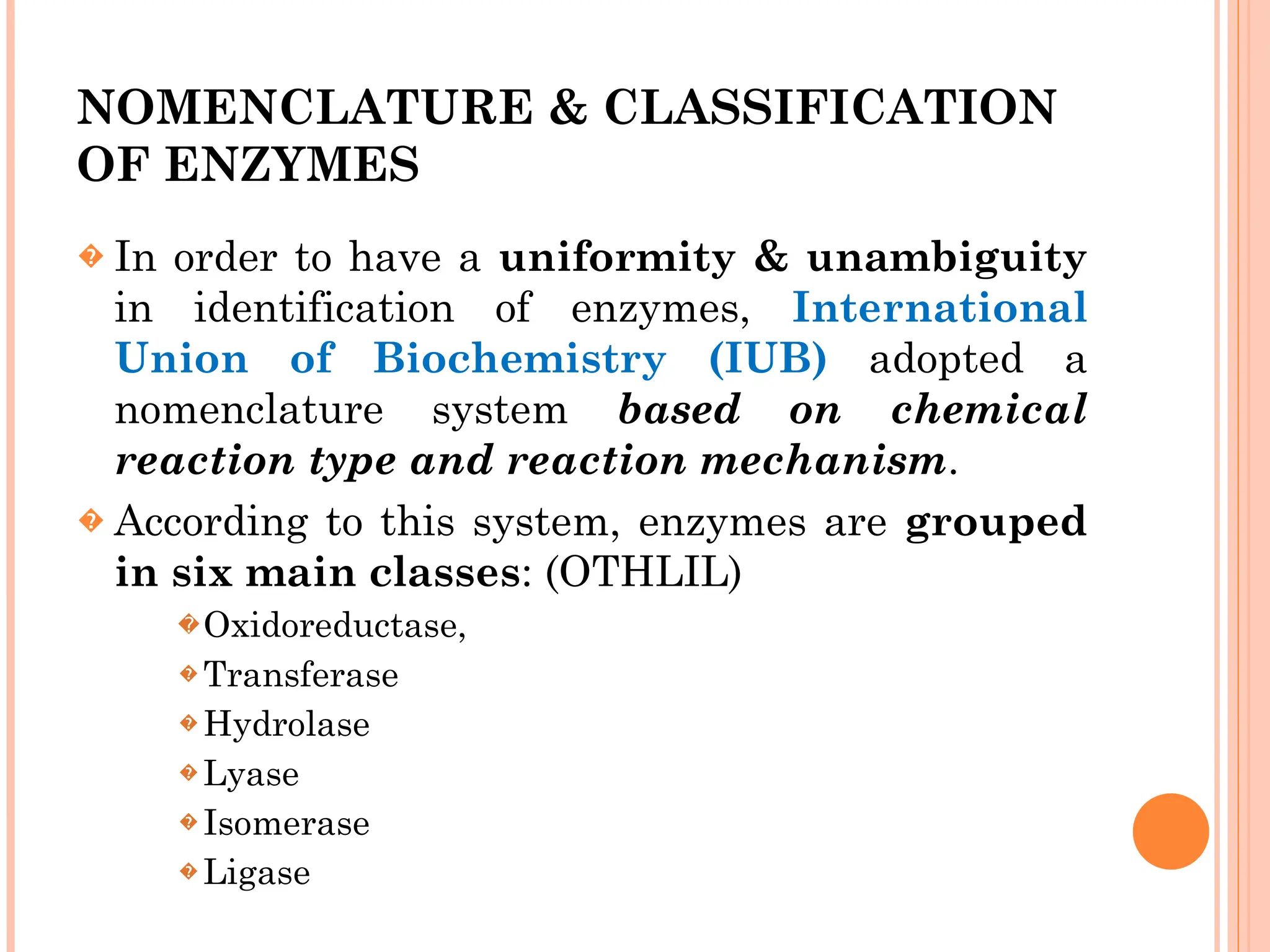 NOMENCLATURE & CLASSIFICATION
OF ENZYMES
� In order to have a uniformity & unambiguity
in identification of enzymes, International
Union of Biochemistry (IUB) adopted a
nomenclature system based on chemical
reaction type and reaction mechanism.
� According to this system, enzymes are grouped
in six main classes: (OTHLIL)
� Oxidoreductase,
� Transferase
� Hydrolase
� Lyase
� Isomerase
� Ligase
 