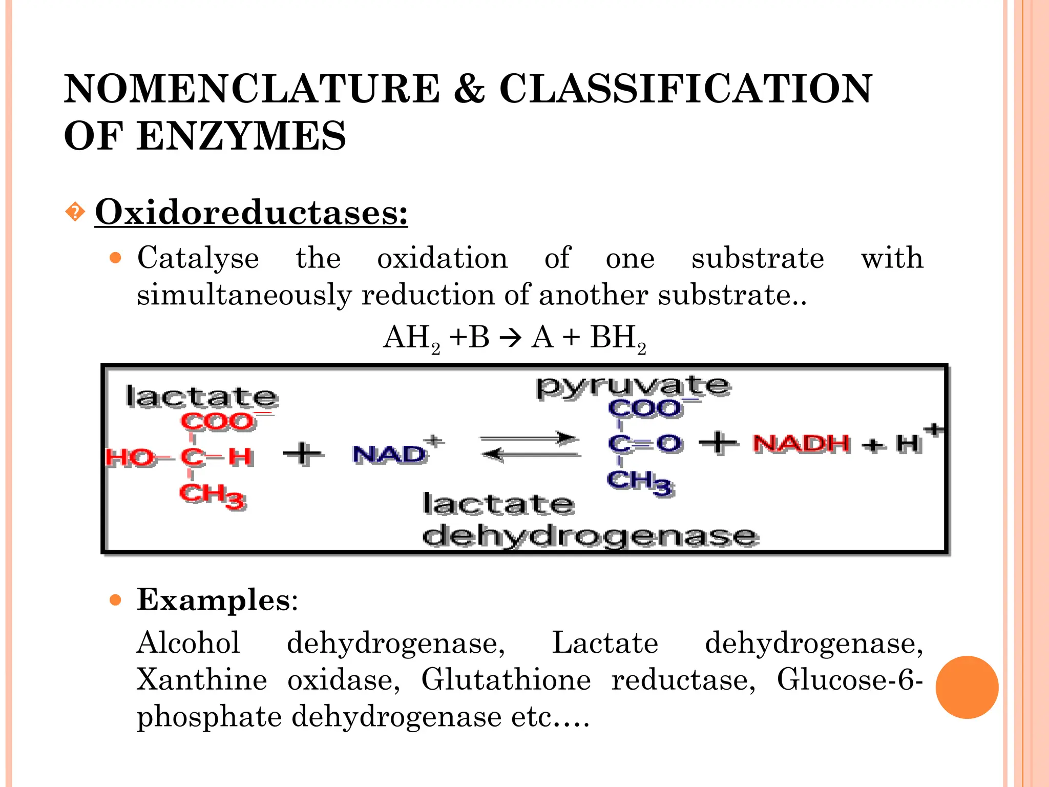 NOMENCLATURE & CLASSIFICATION
OF ENZYMES
� Oxidoreductases:
⚫ Catalyse the oxidation of one substrate with
simultaneously reduction of another substrate..
AH2 +B A + BH
🡪 2
⚫ Examples:
Alcohol dehydrogenase, Lactate dehydrogenase,
Xanthine oxidase, Glutathione reductase, Glucose-6-
phosphate dehydrogenase etc….
 