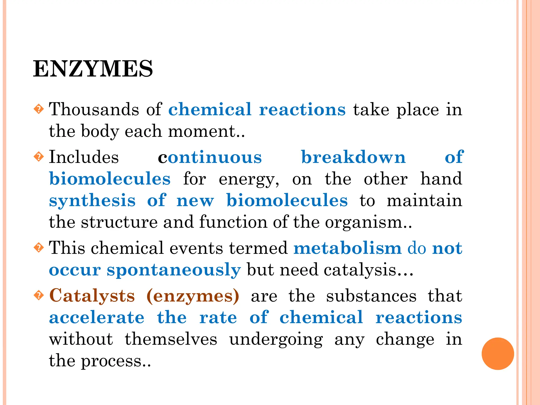 ENZYMES
� Thousands of chemical reactions take place in
the body each moment..
� Includes continuous breakdown of
biomolecules for energy, on the other hand
synthesis of new biomolecules to maintain
the structure and function of the organism..
� This chemical events termed metabolism do not
occur spontaneously but need catalysis…
� Catalysts (enzymes) are the substances that
accelerate the rate of chemical reactions
without themselves undergoing any change in
the process..
 