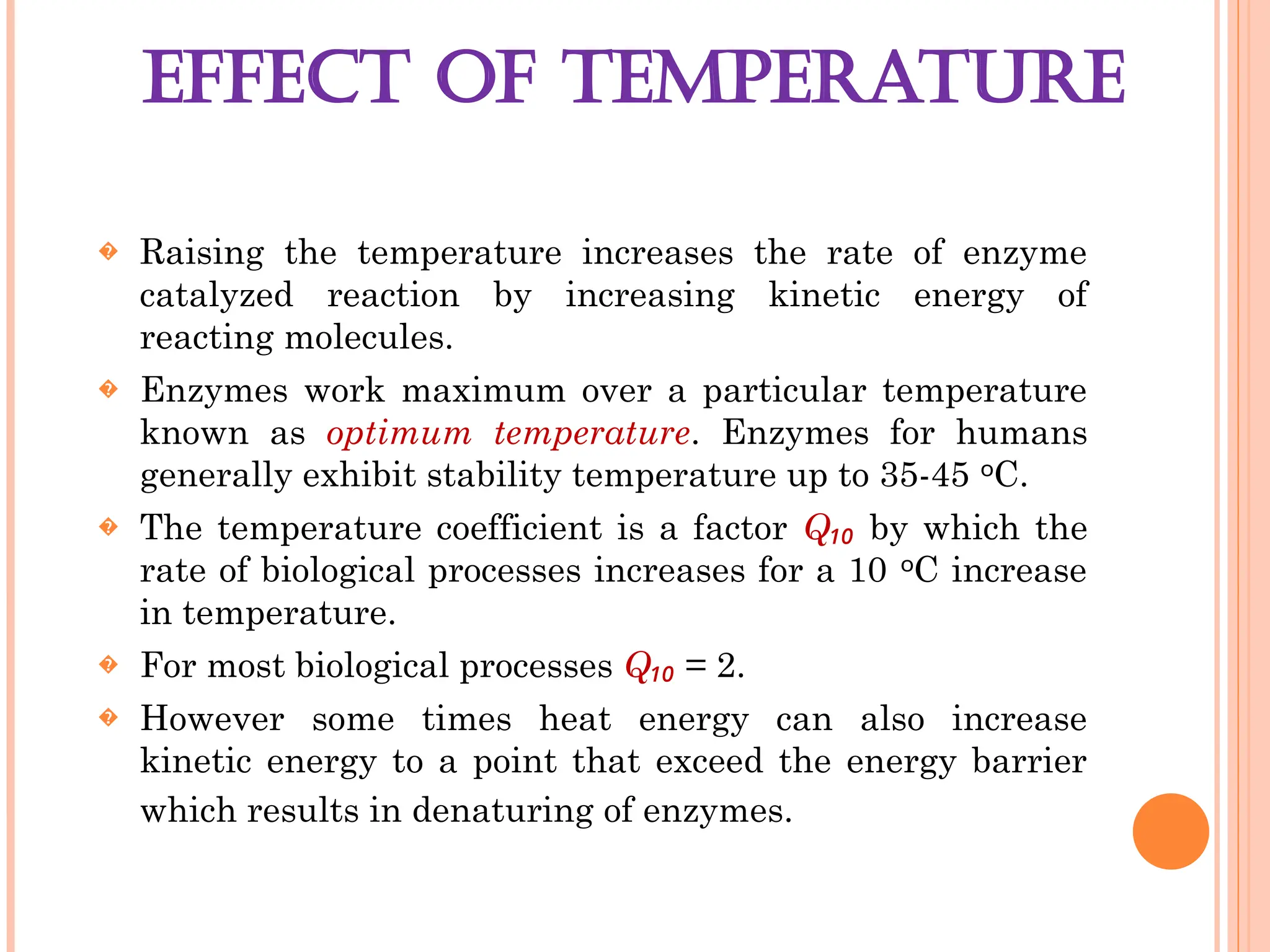 EFFECT OF TEMPERATURE
� Raising the temperature increases the rate of enzyme
catalyzed reaction by increasing kinetic energy of
reacting molecules.
� Enzymes work maximum over a particular temperature
known as optimum temperature. Enzymes for humans
generally exhibit stability temperature up to 35-45 C.
ᵒ
� The temperature coefficient is a factor Q₁₀ by which the
rate of biological processes increases for a 10 C increase
ᵒ
in temperature.
� For most biological processes Q₁₀ = 2.
� However some times heat energy can also increase
kinetic energy to a point that exceed the energy barrier
which results in denaturing of enzymes.
 