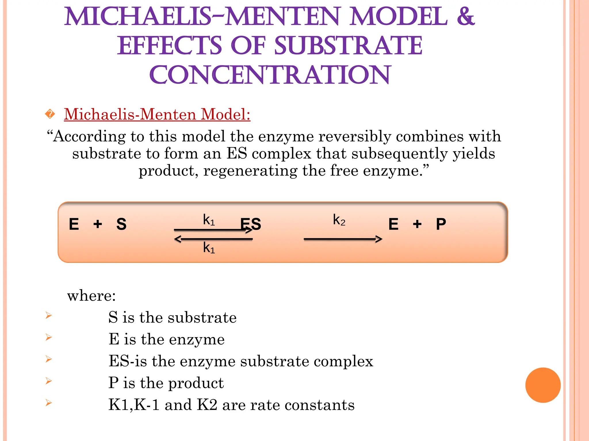 MICHAELIS-MENTEN MODEL &
EFFECTS OF SUBSTRATE
CONCENTRATION
� Michaelis-Menten Model:
“According to this model the enzyme reversibly combines with
substrate to form an ES complex that subsequently yields
product, regenerating the free enzyme.”
where:
 S is the substrate
 E is the enzyme
 ES-is the enzyme substrate complex
 P is the product
 K1,K-1 and K2 are rate constants
E + S ES E + P
k₁
k₁
k₂
 
