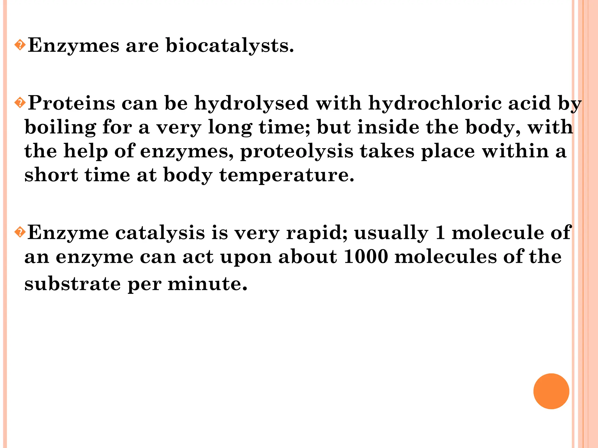 �Enzymes are biocatalysts.
�Proteins can be hydrolysed with hydrochloric acid by
boiling for a very long time; but inside the body, with
the help of enzymes, proteolysis takes place within a
short time at body temperature.
�Enzyme catalysis is very rapid; usually 1 molecule of
an enzyme can act upon about 1000 molecules of the
substrate per minute.
 