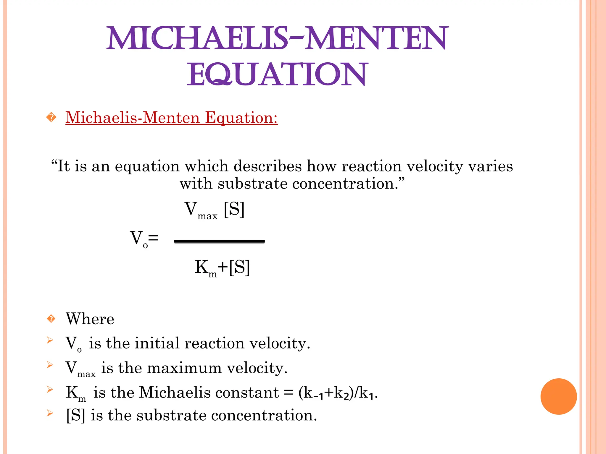 MICHAELIS-MENTEN
EQUATION
� Michaelis-Menten Equation:
“It is an equation which describes how reaction velocity varies
with substrate concentration.”
Vmax [S]
Vo=
Km+[S]
� Where
 Vo is the initial reaction velocity.
 Vmax is the maximum velocity.
 Km is the Michaelis constant = (k +k )/k .
₋₁ ₂ ₁
 [S] is the substrate concentration.
 