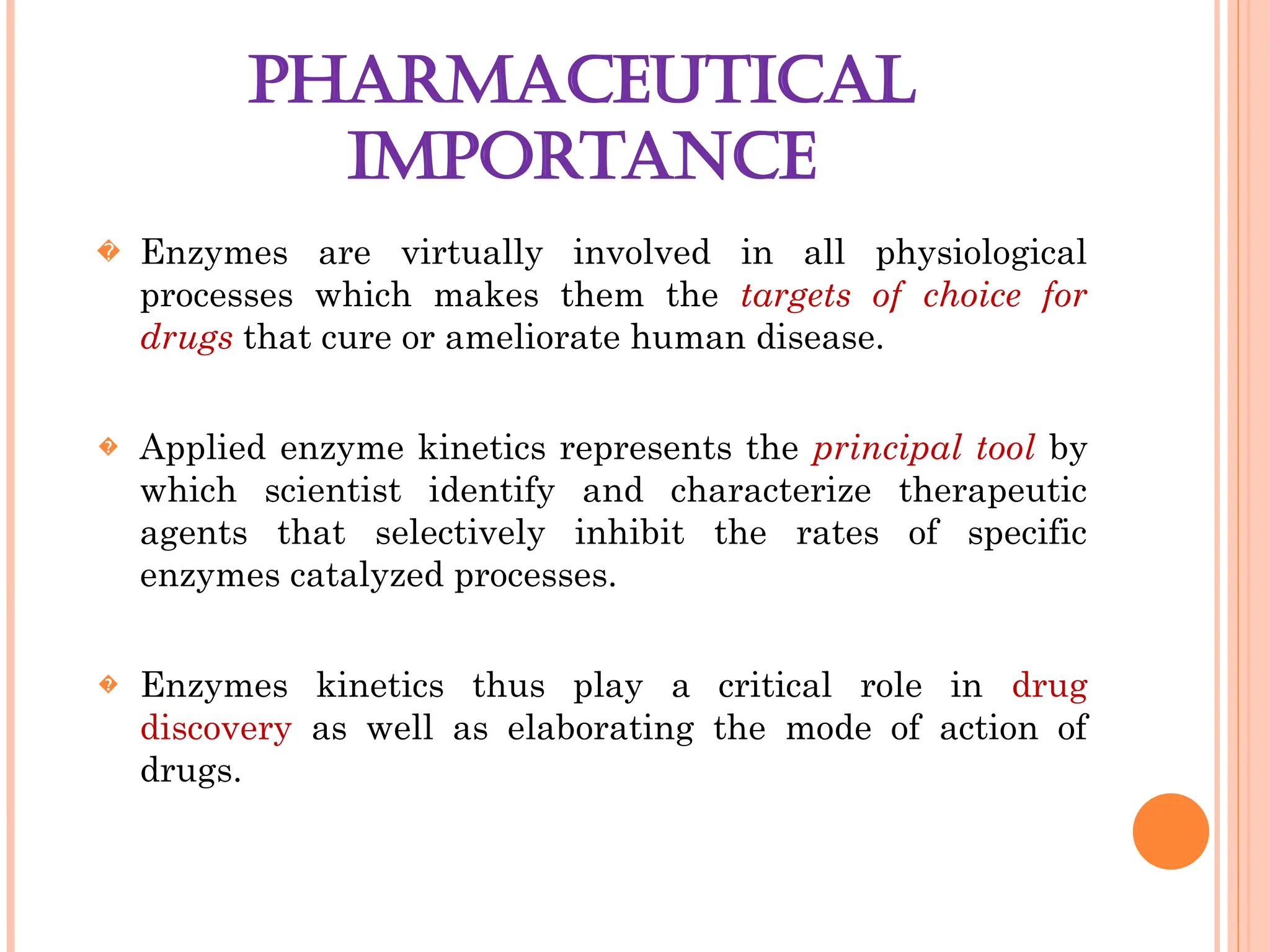 PHARMACEUTICAL
IMPORTANCE
� Enzymes are virtually involved in all physiological
processes which makes them the targets of choice for
drugs that cure or ameliorate human disease.
� Applied enzyme kinetics represents the principal tool by
which scientist identify and characterize therapeutic
agents that selectively inhibit the rates of specific
enzymes catalyzed processes.
� Enzymes kinetics thus play a critical role in drug
discovery as well as elaborating the mode of action of
drugs.
 