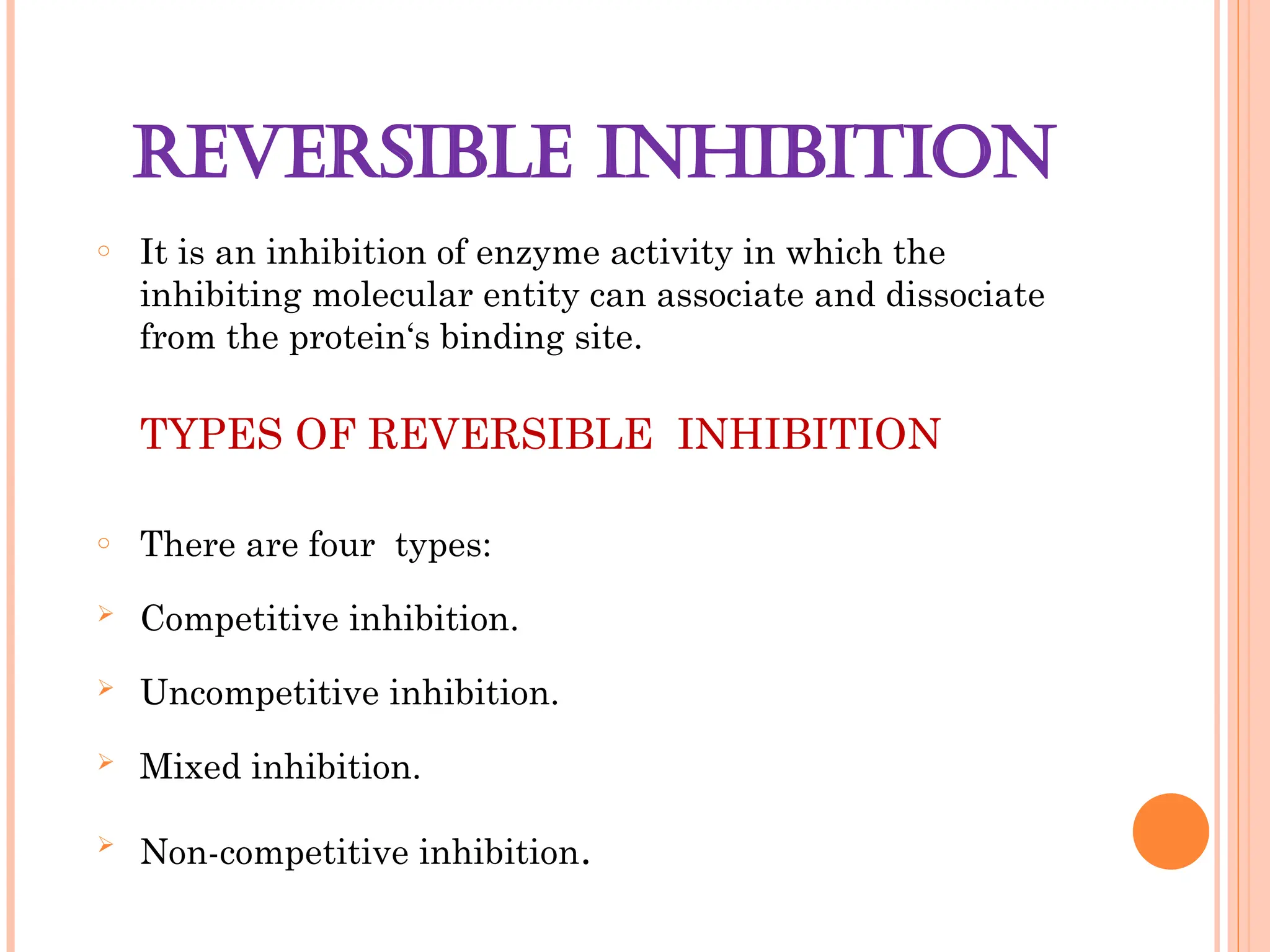 REVERSIBLE INHIBITION
o It is an inhibition of enzyme activity in which the
inhibiting molecular entity can associate and dissociate
from the protein‘s binding site.
TYPES OF REVERSIBLE INHIBITION
o There are four types:
 Competitive inhibition.
 Uncompetitive inhibition.
 Mixed inhibition.
 Non-competitive inhibition.
 
