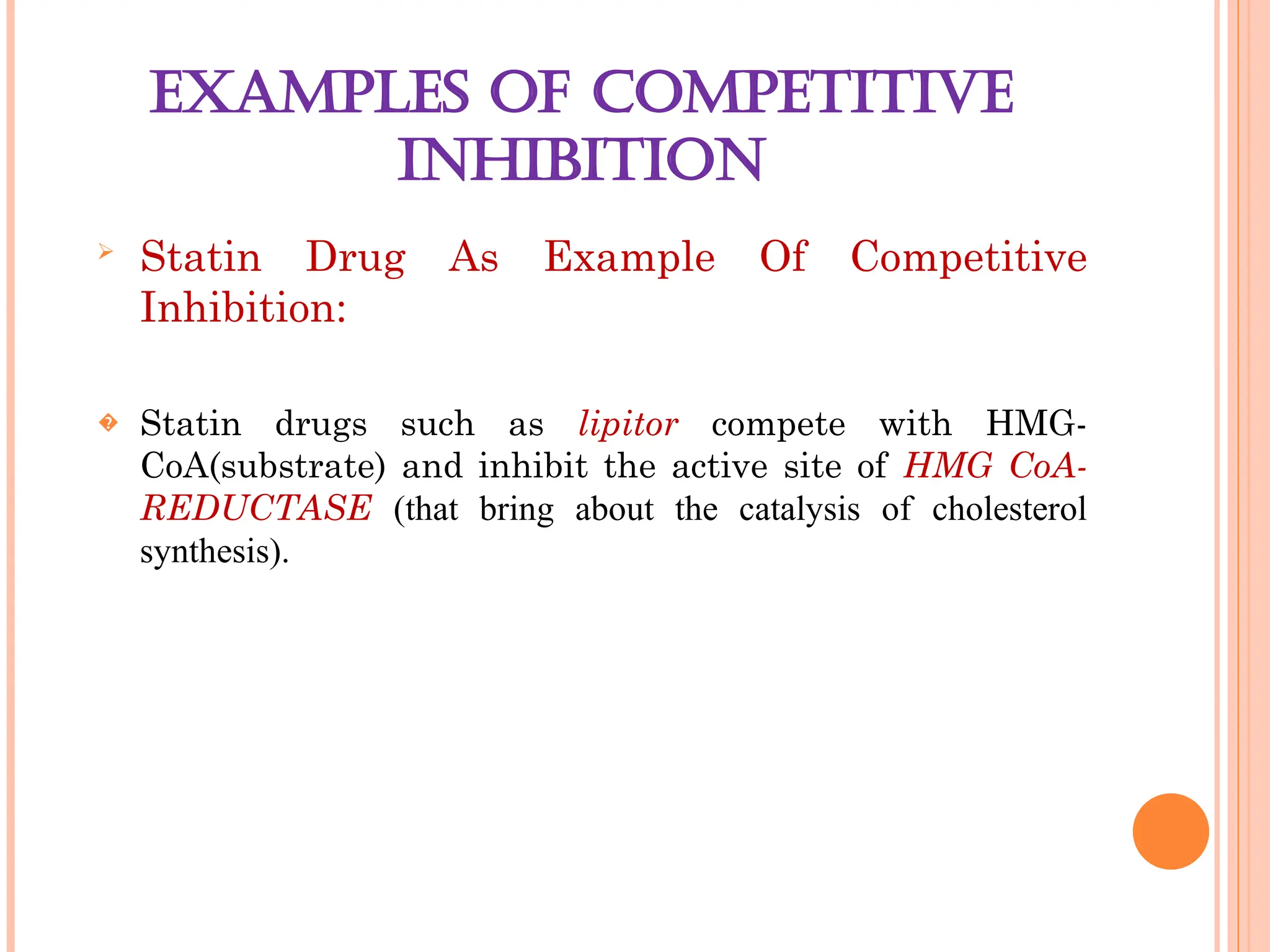 EXAMPLES OF COMPETITIVE
INHIBITION

Statin Drug As Example Of Competitive
Inhibition:
� Statin drugs such as lipitor compete with HMG-
CoA(substrate) and inhibit the active site of HMG CoA-
REDUCTASE (that bring about the catalysis of cholesterol
synthesis).
 