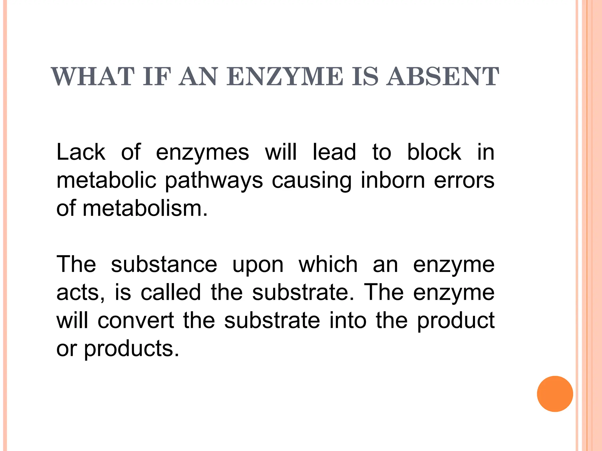 WHAT IF AN ENZYME IS ABSENT
Lack of enzymes will lead to block in
metabolic pathways causing inborn errors
of metabolism.
The substance upon which an enzyme
acts, is called the substrate. The enzyme
will convert the substrate into the product
or products.
 