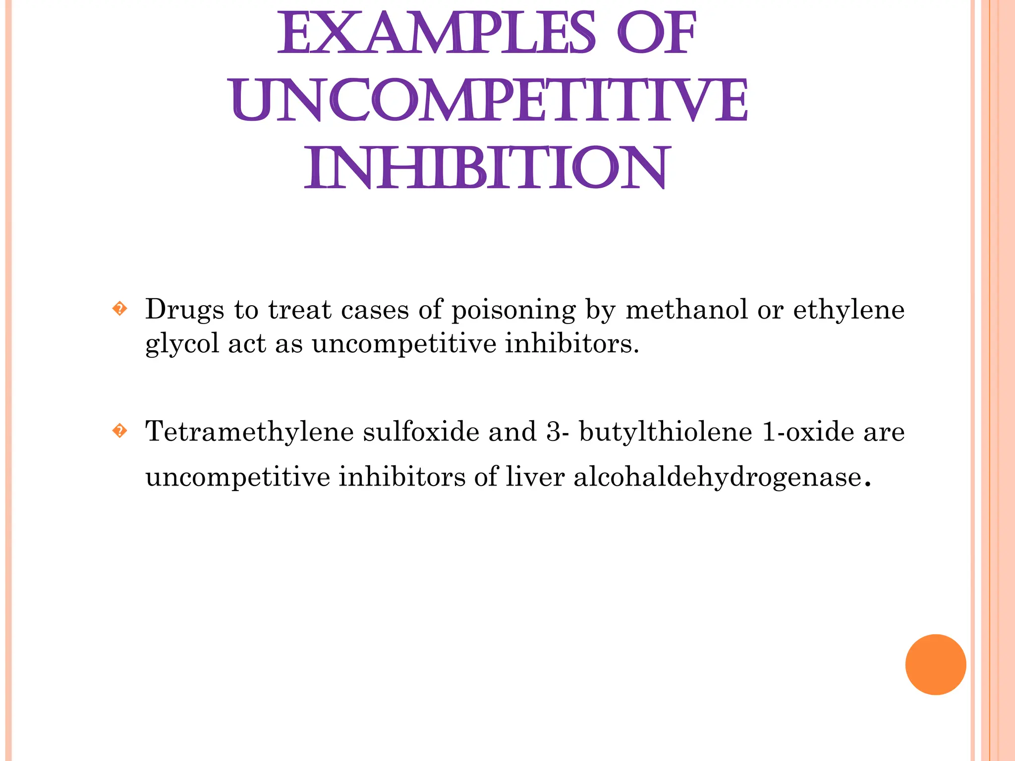 EXAMPLES OF
UNCOMPETITIVE
INHIBITION
� Drugs to treat cases of poisoning by methanol or ethylene
glycol act as uncompetitive inhibitors.
� Tetramethylene sulfoxide and 3- butylthiolene 1-oxide are
uncompetitive inhibitors of liver alcohaldehydrogenase.
 