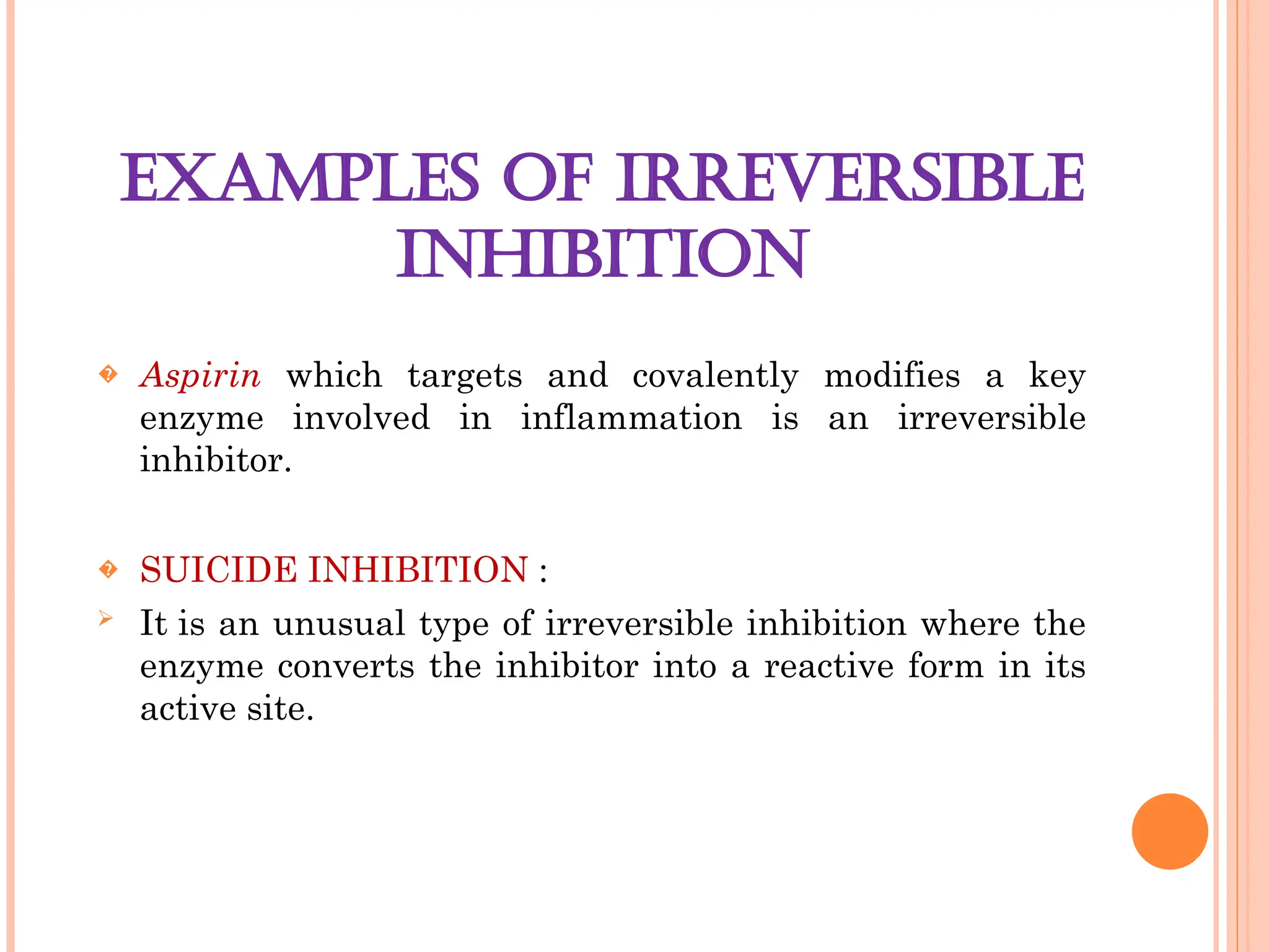 EXAMPLES OF IRREVERSIBLE
INHIBITION
� Aspirin which targets and covalently modifies a key
enzyme involved in inflammation is an irreversible
inhibitor.
� SUICIDE INHIBITION :
 It is an unusual type of irreversible inhibition where the
enzyme converts the inhibitor into a reactive form in its
active site.
 