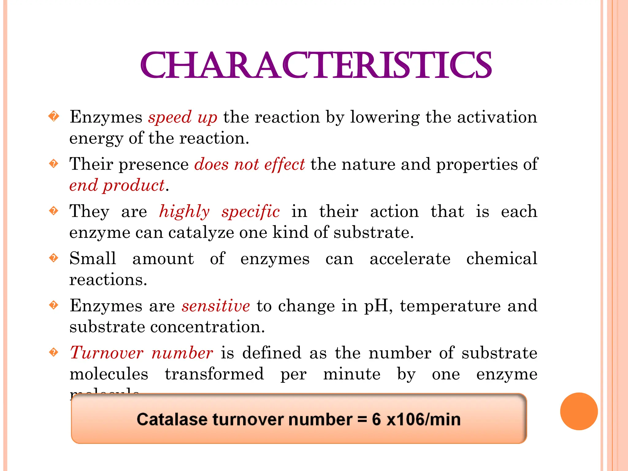 CHARACTERISTICS
� Enzymes speed up the reaction by lowering the activation
energy of the reaction.
� Their presence does not effect the nature and properties of
end product.
� They are highly specific in their action that is each
enzyme can catalyze one kind of substrate.
� Small amount of enzymes can accelerate chemical
reactions.
� Enzymes are sensitive to change in pH, temperature and
substrate concentration.
� Turnover number is defined as the number of substrate
molecules transformed per minute by one enzyme
molecule.
 