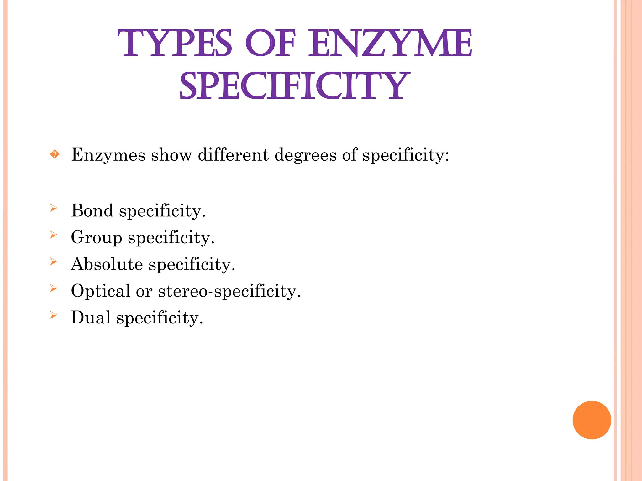 TYPES OF ENZYME
SPECIFICITY
� Enzymes show different degrees of specificity:
 Bond specificity.
 Group specificity.
 Absolute specificity.
 Optical or stereo-specificity.
 Dual specificity.
 