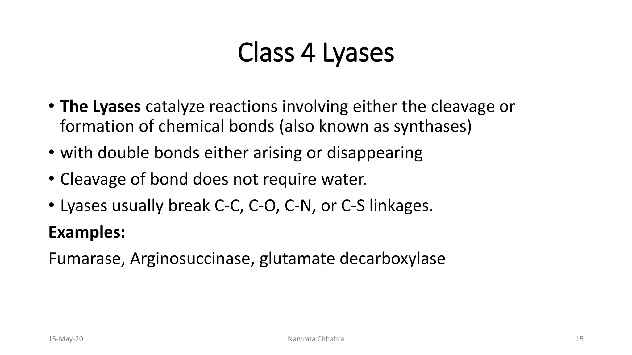 Class 4 Lyases
• The Lyases catalyze reactions involving either the cleavage or
formation of chemical bonds (also known as synthases)
• with double bonds either arising or disappearing
• Cleavage of bond does not require water.
• Lyases usually break C-C, C-O, C-N, or C-S linkages.
Examples:
Fumarase, Arginosuccinase, glutamate decarboxylase
15-May-20 Namrata Chhabra 15
 
