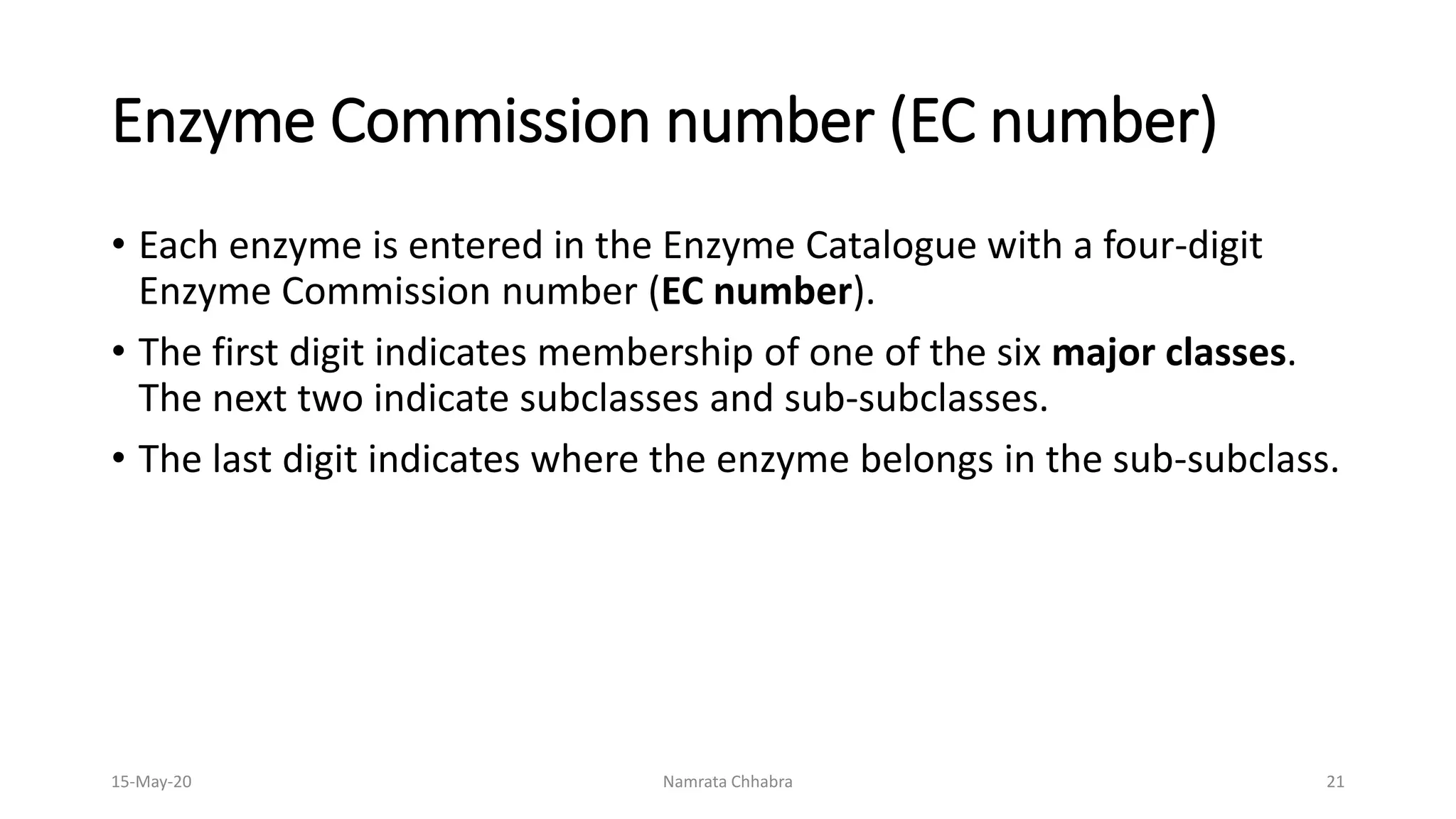 Enzyme Commission number (EC number)
• Each enzyme is entered in the Enzyme Catalogue with a four-digit
Enzyme Commission number (EC number).
• The first digit indicates membership of one of the six major classes.
The next two indicate subclasses and sub-subclasses.
• The last digit indicates where the enzyme belongs in the sub-subclass.
15-May-20 Namrata Chhabra 21
 