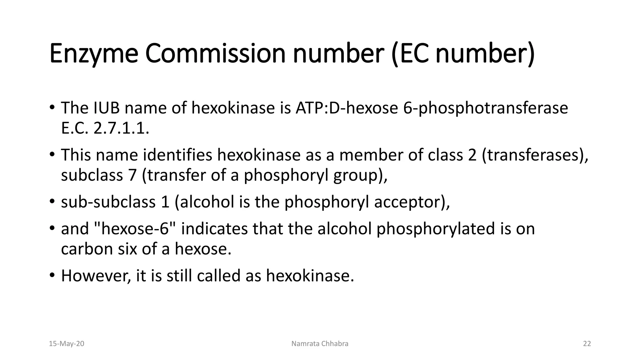 Enzyme Commission number (EC number)
• The IUB name of hexokinase is ATP:D-hexose 6-phosphotransferase
E.C. 2.7.1.1.
• This name identifies hexokinase as a member of class 2 (transferases),
subclass 7 (transfer of a phosphoryl group),
• sub-subclass 1 (alcohol is the phosphoryl acceptor),
• and "hexose-6" indicates that the alcohol phosphorylated is on
carbon six of a hexose.
• However, it is still called as hexokinase.
15-May-20 Namrata Chhabra 22
 