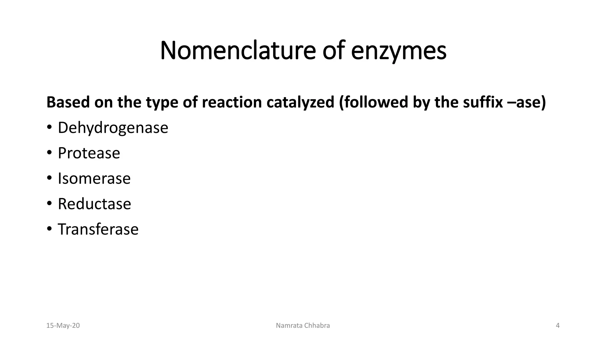 Nomenclature of enzymes
Based on the type of reaction catalyzed (followed by the suffix –ase)
• Dehydrogenase
• Protease
• Isomerase
• Reductase
• Transferase
15-May-20 Namrata Chhabra 4
 