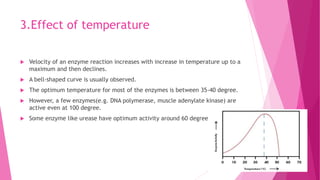 3.Effect of temperature
 Velocity of an enzyme reaction increases with increase in temperature up to a
maximum and then declines.
 A bell-shaped curve is usually observed.
 The optimum temperature for most of the enzymes is between 35-40 degree.
 However, a few enzymes(e.g. DNA polymerase, muscle adenylate kinase) are
active even at 100 degree.
 Some enzyme like urease have optimum activity around 60 degree.
 