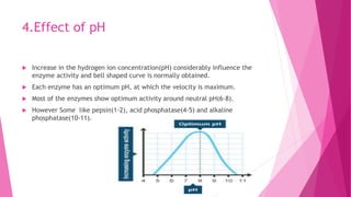 4.Effect of pH
 Increase in the hydrogen ion concentration(pH) considerably influence the
enzyme activity and bell shaped curve is normally obtained.
 Each enzyme has an optimum pH, at which the velocity is maximum.
 Most of the enzymes show optimum activity around neutral pH(6-8).
 However Some like pepsin(1-2), acid phosphatase(4-5) and alkaline
phosphatase(10-11).
 