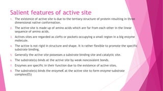 Salient features of active site
1. The existence of active site is due to the tertiary structure of protein resulting in three
dimensional native conformation.
2. The active site is made up of amino acids which are far from each other in the linear
sequence of amino acids.
3. Actives sites are regarded as clefts or pockets occupying a small region in a big enzyme
molecule.
4. The active is not rigid in structure and shape. It is rather flexible to promote the specific
substrate binding.
5. Generally the active site possesses a substrate binding site and catalytic site.
6. The substrate(s) binds at the active site by weak noncovalent bonds.
7. Enzymes are specific in their function due to the existence of active sites.
8. The substrate(s) binds the enzyme€ at the active site to form enzyme-substrate
complex(ES)
 