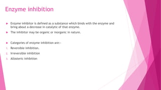Enzyme inhibition
 Enzyme inhibitor is defined as a substance which binds with the enzyme and
bring about a decrease in catalytic of that enzyme.
 The inhibitor may be organic or inorganic in nature.
 Categories of enzyme inhibition are:-
1. Reversible inhibition.
2. Irreversible inhibition
3. Allosteric inhibition
 
