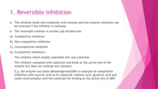 1. Reversible inhibition
 The inhibitor binds non-covalently with enzyme and the enzyme inhibition can
be reversed if the inhibitor is removed.
 The reversible inhibitor is further sub-divided into
A). Competitive inhibition
B). Non-competitive inhibition
C). Uncompetitive inhibition
A). Competitive inhibition:-
- The inhibitor which closely resembles the real substrate.
- The inhibitor competes with substrate and binds at the active site of the
enzyme but does not undergo any catalysis.
- E.g. the enzyme succinate dehydrogenase(SDH) is example of competitive
inhibition with succinic acid as its substrate. Malonic acid, glutamic acid and
oxalic acid compete with the substrate for binding at the active site of SDH.
 