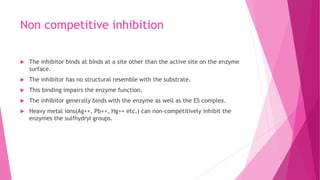 Non competitive inhibition
 The inhibitor binds at binds at a site other than the active site on the enzyme
surface.
 The inhibitor has no structural resemble with the substrate.
 This binding impairs the enzyme function.
 The inhibitor generally binds with the enzyme as well as the ES complex.
 Heavy metal ions(Ag++, Pb++, Hg++ etc.) can non-competitively inhibit the
enzymes the sulfhydryl groups.
 