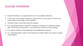 Suicide inhibition
 Suicide inhibition is a specialized form of irreversible inhibition.
 In this case, the original inhibitor is converted to a more potent form by the
same enzyme that ought to be inhibited.
 Inhibitor binds irreversibly with the enzyme.
 E.g. allopurinol(used in treatment of gout) an inhibitor of xanthine oxidase,
gets converted to alloxanthine, more effective inhibitor of this enzyme.
 E.g. aspirin inhibits cyclooxygenase of prostaglandin synthesis.
 E.g. zidovudine(AZT) used in the treatment of AIDS inhibit the enzyme reverse
transcriptase.
 