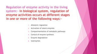 Regulation of enzyme activity in the living
system:- in biological system, regulation of
enzyme activities occurs at different stages
in one or more of the following ways:-
1. Allosteric regulation
2. Activation of latent enzymes
3. Compartmentation of metabolic pathways
4. Control of enzyme synthesis
5. Enzyme degradation
6. isoenzymes
 