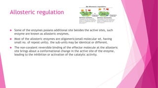 Allosteric regulation
 Some of the enzymes possess additional site besides the active sites, such
enzyme are known as allosteric enzymes.
 Most of the allosteric enzymes are oligomeric(small molecular wt. having
small no. of repeat units). the sub-units may be identical or different.
 The non-covalent reversible binding of the effector molecule at the allosteric
site brings about a conformational change in the active site of the enzyme,
leading to the inhibition or activation of the catalytic activity.
 